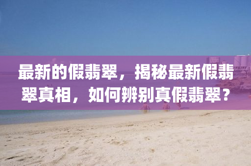 最新的假翡翠,揭秘最新假翡翠真相,如何辨别真假翡翠?中山市多米克自动化设备有限公司