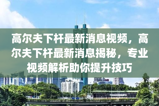 高尔夫下杆最新消中山市多米克自动化设备有限公司息视频,高尔夫下杆最新消息揭秘,专业视频解析助你提升技巧