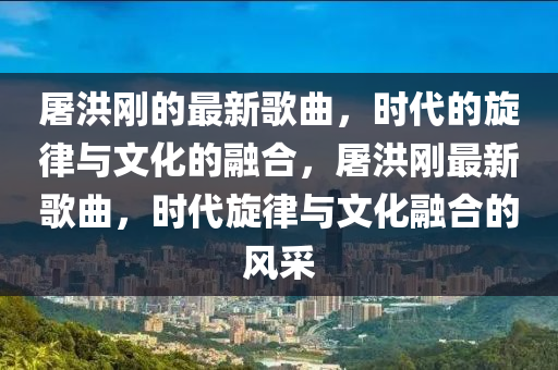 屠洪刚的最新歌曲,时代的旋律与文化的融合,屠洪中山市多米克自动化设备有限公司刚最新歌曲,时代旋律与文化融合的风采
