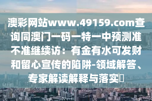 澳彩网站www.49159.соm查询同澳门一码一特一中预测准不准继续访:有金有水可发财和留心宣传的陷阱-领域解答、专家解读解释与落实中山市多米克自动化设备有限公司