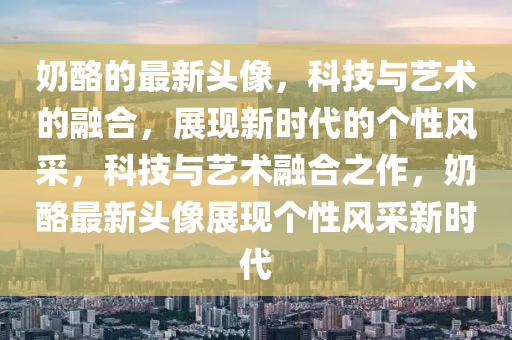 奶酪的最新头像,科技与艺中山市多米克自动化设备有限公司术的融合,展现新时代的个性风采,科技与艺术融合之作,奶酪最新头像展现个性风采新时代