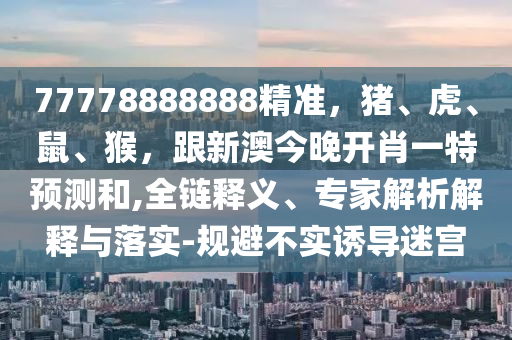 77778888888精准,猪、虎、鼠、猴,跟新澳今晚开肖一特预测和,全链释义、专家解析解释与落实-规避不实诱导迷宫中山市多米克自动化设备有限公司