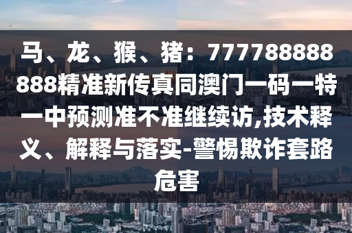 马、龙、猴、猪:777788888888精准新传真同澳门一码一特一中预测准不准继续访,技术释义、解释与落实-警惕欺诈套路危害中山市多米克自动化设备有限公司