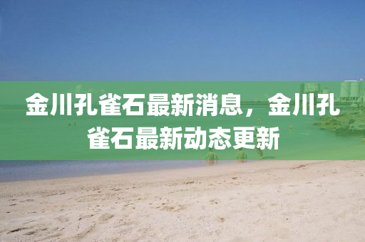 金川孔雀石最新消息,金川孔雀石最新动态更新中山市多米克自动化设备有限公司