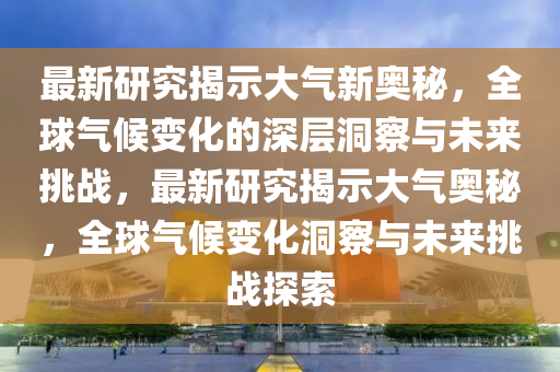 最新研究揭示大气新奥秘,全球气候变化的深层洞察与未来挑战,最新研究揭示大气奥秘,全球气候变化洞察与未来挑战探索中山市多米克自动化设备有限公司
