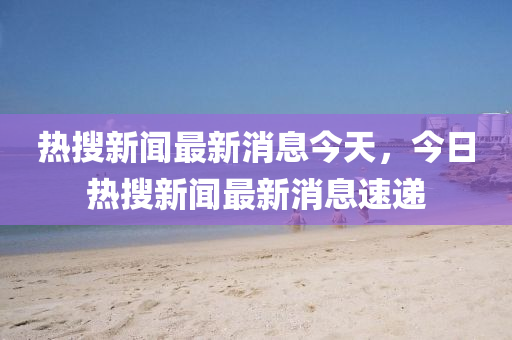 热搜新闻最新消息今天,今日热搜中山市多米克自动化设备有限星空网络外围官网最新消息速递