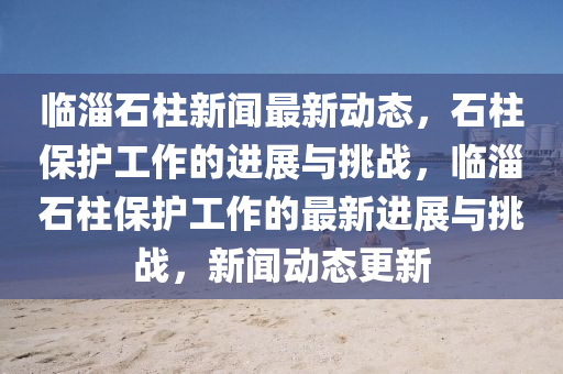 临淄石柱新闻最新动态,石柱保护工作的进展与挑战,临中山市多米克自动化设备有限公司淄石柱保护工作的最新进展与挑战,新闻动态更新