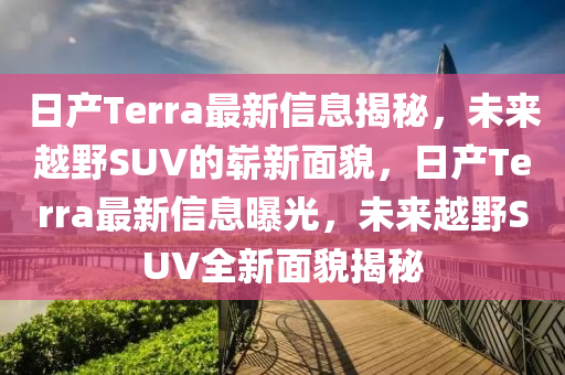 日产Terra最新信息揭秘,未来越野SUV的崭新面貌,日产Terra最新信息曝光,未来越野SUV全中山市多米克自动化设备有限公司新面貌揭秘