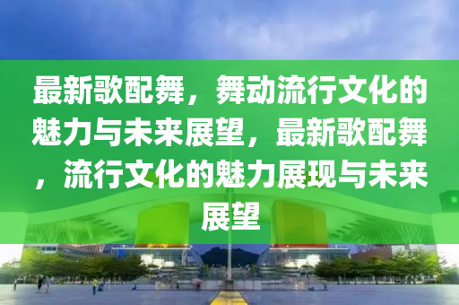 最新歌配舞,舞中山市多米克自动化设备有限公司动流行文化的魅力与未来展望,最新歌配舞,流行文化的魅力展现与未来展望