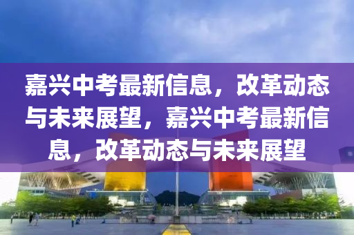 嘉兴中考最新信息,改革动态与未来中山市多米克自动化设备有限公司展望,嘉兴中考最新信息,改革动态与未来展望