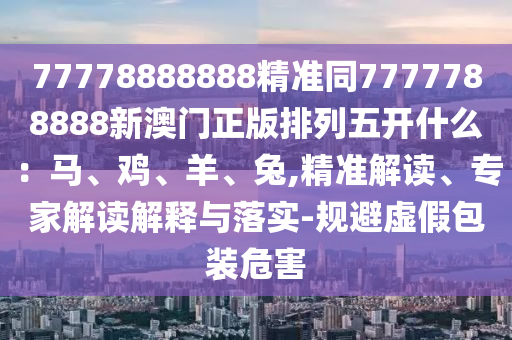 77778888888精准同7777中山市多米克自动化设备有限公司788888新澳门正版排列五开什么:马、鸡、羊、兔,精准解读、专家解读解释与落实-规避虚假包装危害