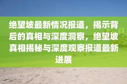 绝望坡最新情况报道,揭示背后的真相与深度洞察,绝望坡真相揭秘与深度观察报道最新进展中山市多米克自动化设备有限公司