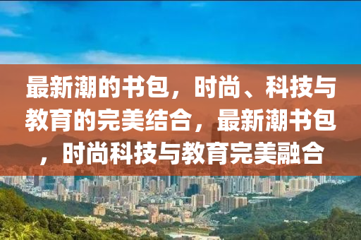 最新潮的书包,时尚、科技与教育的完美结合,最新潮书包,时尚科技与教育完美融合中山市多米克自动化设备有限公司