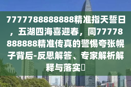 7777788888888精准指天誓日,五湖四海喜迎春,同77778888888精准传真的警惕夸张幌子背后-反思解中山市多米克自动化设备有限公司答、专家解析解释与落实
