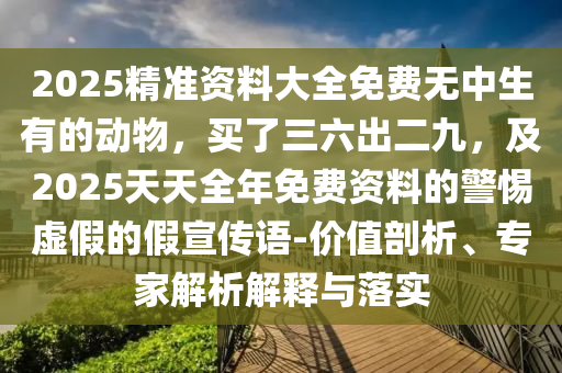 2025精准资料大全免费无中生有的动物,买了三六出二九,及2025天天全年免费资料的警惕虚假的假宣传语-价值剖析、专家解析解释与落实