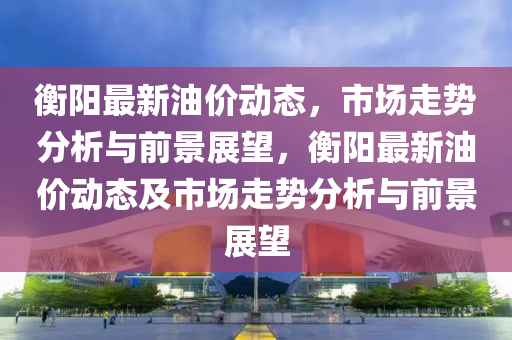 衡阳最新油价动态,市场走势分析与前景展望,衡阳最新油价动态及市场走势分析与前景展望