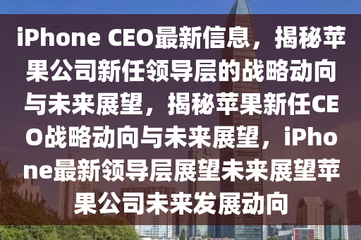 iPhone CEO最新信息,揭秘苹果公司新任领导层的战略动向与未来展望,揭秘苹果新任CEO战略动向与未来展望,iPhone最新领导层展望未来展望苹果公司未来发展动向
