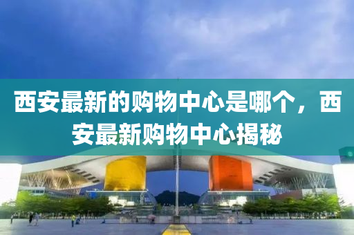 西安最新的购物中心是哪个,西安最新购物中心揭秘