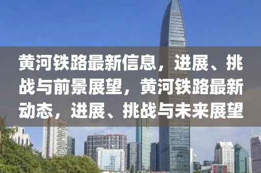 黄河铁路最新信息,进展、挑战与前景展望,黄河铁路最新动态,进展、挑战与未来展望