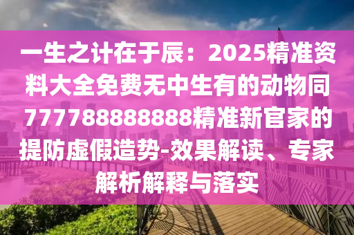 一生之计在于辰:2025精准资料大全免费无中生有的动物同777788888888精准新官家的提防虚假造势-效果解读、专家解析解释与落实