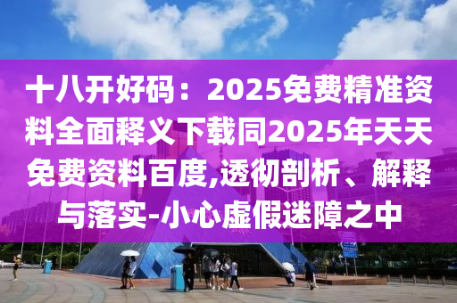 十八开好码:2025免费精准资料全面释义下载同2025年天天免费资料百度,透彻剖析、解释与落实-小心虚假迷障之中