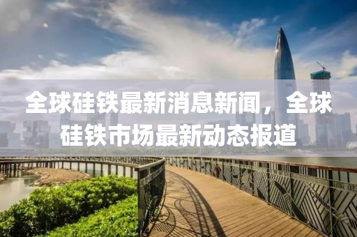 全球硅铁最新消息新闻,全球硅铁市场最新动态报道中山市多米克自动化设备有限公司